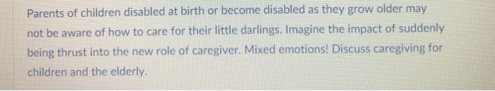 Parents of children disabled at birth or become disabled as they grow older may not be aware of how to care for their little darlings. Imagine the impact of suddenly being thrust into the new role of caregiver. Mixed emotions! Discuss caregiving for children and the elderly.