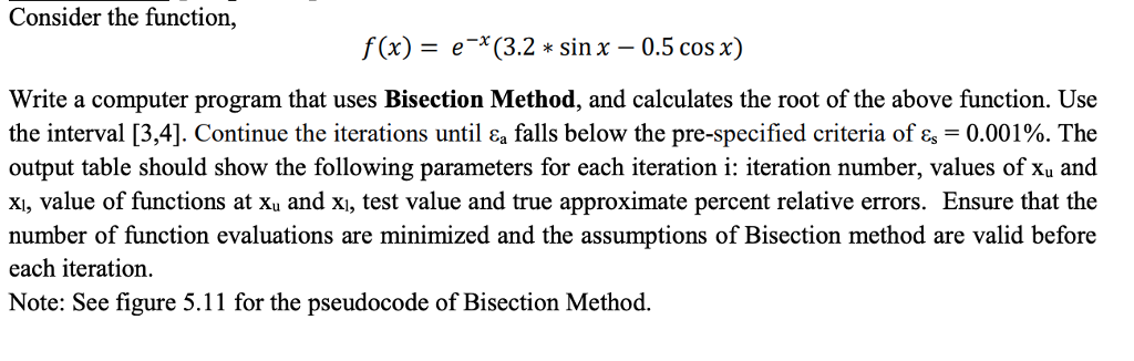 Consider the function, f(x)= e-x(3.2 * sinx-0.5 cos x) Write a computer program that uses Bisection Method, and calculates the root of the above function. Use the interval [3,41. Continue the iterations until a falls below the pre-specified criteria of -0.001%. The output table should show the following parameters for each iteration i: iteration number, values of xu and xi, value of functions at xu and xi, test value and true approximate percent relative errors. Ensure that the number of function evaluations are minimized and the assumptions of Bisection method are valid before each iteration. Note: See figure 5.11 for the pseudocode of Bisection Method.