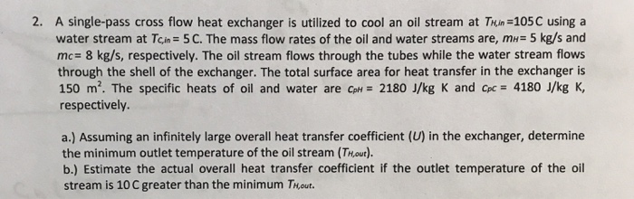 2. A single-pass cross flow heat exchanger is utilized to cool an oil stream at Thin -105C using a water stream at TCin= 5 C. The mass flow rates of the oil and water streams are, mH= 5 kg/s and mc 8 kg/s, respectively. The oil stream flows through the tubes while the water stream flows through the shell of the exchanger. The total surface area for heat transfer in the exchanger is 150 m2. The specific heats of oil and water are ce-2180 J/kg K and Cpc= 4180 J/kg K, respectively. a.) Assuming an infinitely large overall heat transfer coefficient (U) in the exchanger, determine the minimum outlet temperature of the oil stream (TH,out). b.) Estimate the actual overall heat transfer coefficient if the outlet temperature of the oil stream is 10 C greater than the minimum Thout.