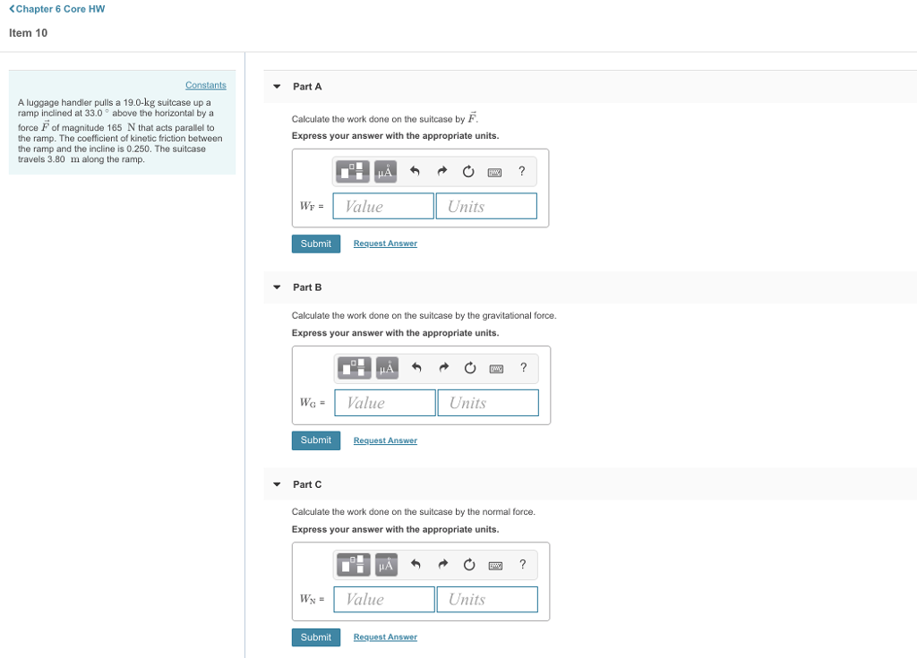 <Chapter 6 Core HW Item 10 PartA A luggage handler pulls a 19.0-kg suitcase up a ramp inclined at 33.0 above the horizontal by a force F of magnitude 165 N that acts parallel to the ramp. The coefficient of kinetic friction betweern the ramp and the incline is 0.250. The suitcase travels 3.80 m along the ramp Calculate the work done on the suitcase by F Express your answer with the appropriate units. WVale Units Submit Part B Calculate the work done on the suitcase by the gravitational force. Express your answer with the appropriate units. WaValue Units Submit t Ans Part C Calculate the work done on the suitcase by the normal force. Express your answer with the appropriate units. WValue Units Submit