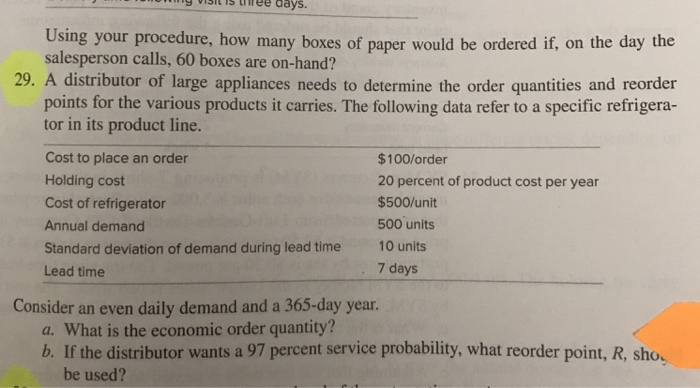 SsiTstee days Using your procedure, how many boxes of paper would be ordered if, on the day the salesperson calls, 60 boxes are on-hand? 29. A distributor of large appliances needs to determine the order quantities and reorder points for the various products it carries. The following data refer to a specific refrigera- tor in its product line. Cost to place an order Holding cost Cost of refrigerator Annual demand Standard deviation of demand during lead time 10 units Lead time $100/order 20 percent of product cost per year $500/unit 500 units 7 days Consider an even daily demand and a 365-day year. a. What is the economic order quantity? b. If the distributor wants a 97 percent service probability, what reorder point, R, sho. be used?