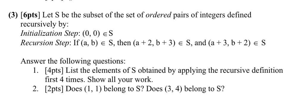 (3) [6pts] Let S be the subset of the set of ordered pairs of integers defined recursively by: Initialization Step: (0,0) eS Recursion Step: If (a, b) e S, then (a + 2, b +3) e S, and (a+3, b+2) eS Answer the following questions: [4pts] List the elements of S obtained by applying the recursive definition first 4 times. Show all your work. [2pts] Does (1, 1) belong to S? Does (3, 4) belong to S? 1. 2.