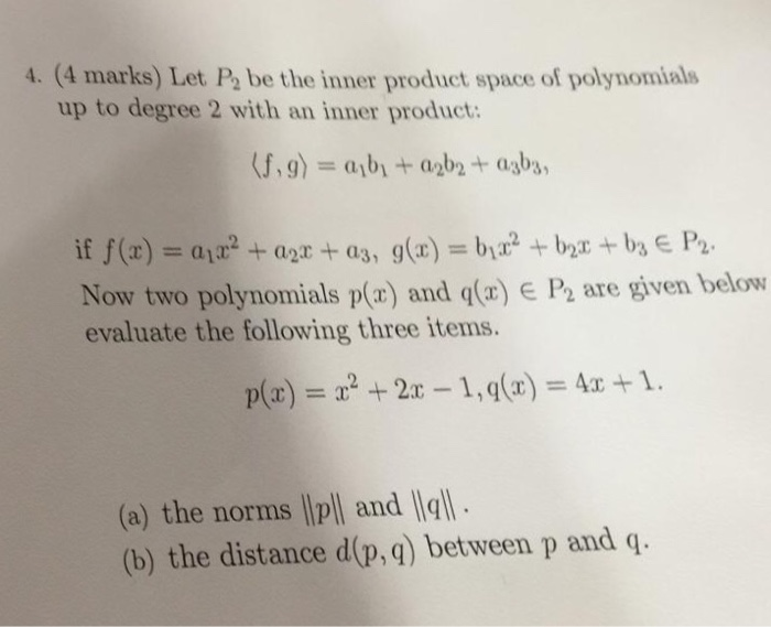 4. (4 marks) Let P2 be the inner product space of polynomials up to degree 2 with an inner product: Now two polynomials p(z) and q(r) E F½ are given below evaluate the following three items. (a) the norms lp and (b) the distance d(p,q) between p and q.
