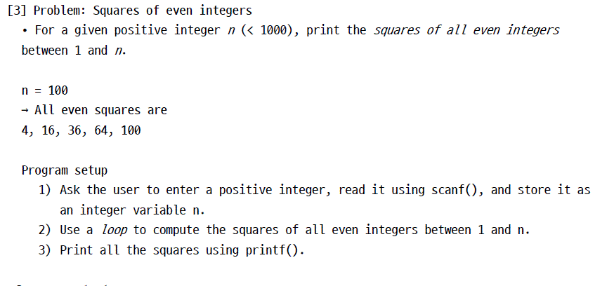 [3] Problem: Squares of even integers . For a given positive integer n (< 1000), print the squares of all even integers between 1 and n. n 100 - All even squares are 4, 16, 36, 64, 10i0 Program setup 1) Ask the user to enter a positive integer, read it using scanf), and store it as an integer variablen 2) Use a loop to compute the squares of all even integers between 1 and n 3) Print аїї the squares using printf()