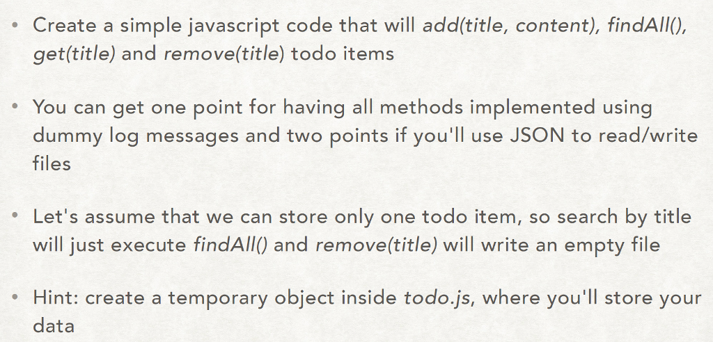 Create a simple javascript code that will add(title, content), findAll), get(title) and remove(title) todo items e You can get one point for having all methods implemented using dummy log messages and two points if youll use JSON to read/write files . Lets assume that we can store only one todo item, so search by title will just execute findAll) and remove(title) will write an empty file Hint: create a temporary object inside todo.js, where youll store your data