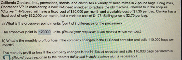 California Gardens, Inc., prewashes, shreds, and distributes a variety of salad mixes in 2-pound bags. Doug Voss, Operations VP, is considering a new Hi-Speed shredder to replace the old machine, referred to in the shop as Clunker. Hi-Speed will have a fixed cost of $80,000 per month and a variable cost of $1.35 per bag. Clunker has a fixed cost of only $32,000 per month, but a variable cost of $1.75. Selling price is $2.70 per bag. a) What is the crossover point in units (point of indifference) for the processes? The crossover point is 120000 units. (Round 

<div class=