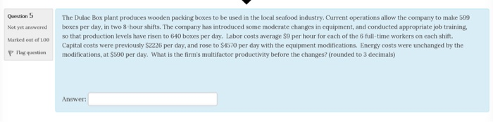 Question 5 Not yet answered Marked out of LOO The Dulac Box plant produces wooden packing boxes to be used in the local seafood industry. Current operations allow the company to make 599 boxes per day, in two 8-hour shifts. The company has introduced some moderate changes in equipment, and conducted appropriate job training that so that production levels have risen to 640 boxes per day. Labor costs average $9 per hour for each of the 6 full-time workers on each shift. out of 10o Capital costs were previously $2226 per day, and rose to $4570 per day with the equipment modifications. Energy costs were unchanged by the PFlgqtiifications, at $590 per day. What is the firms multifactor productivity before the changes? (rounded to 3 decimals) Answer: