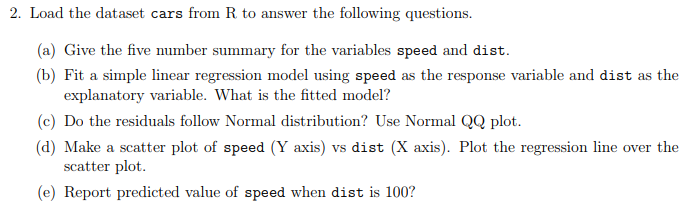 2. Load the dataset cars from R to answer the following questions. a) Give the five number summary for the variables speed and dist. (b) Fit a simple linear regression model using speed as the response variable and dist as the explanatory variable. What is the fitted model? (c) Do the residuals follow Normal distribution? Use Normal QQ plot (d) Make a scatter plot of speed (Y axis) vs dist (X axis). Plot the regression line over the scatter plot (e) Report predicted value of speed when dist is 100?