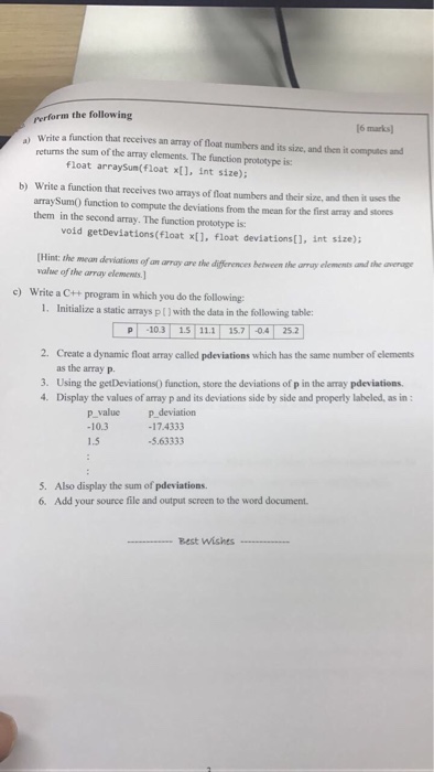 Perform the following ao a marksl write function that receives an array of float numbers and its and then it computes and returns the sum of the array elements. size, float array The function prototype is: Sum(float x[], int size); write a function that receives two amays of float numbers and their size, and then it usesthe arraySumo function to compute the deviations from the mean for the finst amay and stores them in the second array. The function prototype is: void get Deviations(float xt1, float deviationst], int size): Hint: the mean deviations of an array are the difference hemeen the array elemens and the average value of the array elements. c) Write a C++ program in which you do the following: 1. Initialize a static arrays pl) with the data in the following table: p -103 1 111 T 157 T 04 25.2 2. Create a dynamic float array called pdeviations which has the same number of elements as the array p. 3. Using the getDeviations0 function, store the deviations of p in the amay pdeviations. 4. Display the values of amay p and its deviations side by side and properly labeled, as in p value p deviation 17.4333 -5.63333 5. Also display the sum of pdeviations. 6. Add your source file and output screen to the word document. Best Wishes