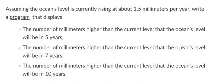 Assuming the oceans level is currently rising at about 1.5 millimeters per year, write a program that displays o The number of millimeters higher than the current level that the oceans level will be in 5 years, o The number of millimeters higher than the current level that the oceans level will be in 7 years, o The number of millimeters higher than the current level that the oceans level will be in 10 years,