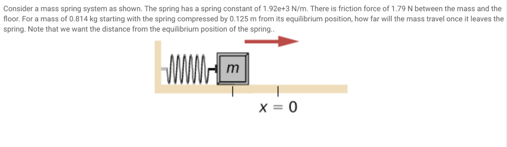 Consider a mass spring system as shown. The spring has a spring constant of 1.92e+3 N/m. There is friction force of 1.79 N between the mass and the floor. For a mass of 0.814 kg starting with the spring compressed by 0.125 m from its equilibrium position, how far will the mass travel once it leaves the spring. Note that we want the distance from the equilibrium position of the spring X-0
