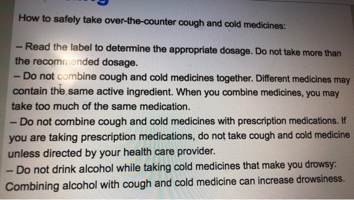 How to safely take over-the-counter cough and cold medicines: - Read the label to determine the appropriate dosage. Do not take more than the recommended dosage. - Do not combine cough and cold medicines together. Different medicines may contain the same active ingredient. When you combine medicines, you may take too much of the same medication. Do not combine cough and cold medicines with prescription medications. If you are taking prescription medications, do not take cough and cold medicine unless directed by your health care provider. - Do not drink alcohol while taking cold medicines that make you drowsy Combining alcohol with cough and cold medicine can increase drowsiness.