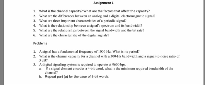 Assignment 1 1. What is the channel capacity? What are the factors that affect the capacity? 2. What are the differences between an analog and a digital electromagnetic signal? 3. What are three important characteristics of a periodic signal? 4 What is the relationship between a signals spectrum and its bandwidth? 5 What are the relationships between the signal bandwidth and the bit rate? 6. What are the characteristic of the digital signals? Problems A signal has a fundamental frequency 

<div class=