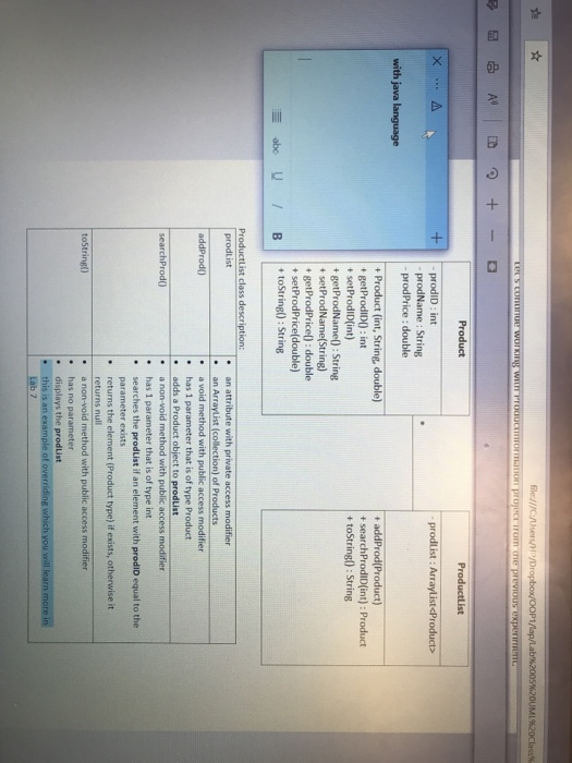 勲 |☆ ileJllC Users/H Productlist +prodD: int prodlist : Arraylist <Product> prodName : String prodPrice : double Produsc (int, String, double) + addProd(Product) + searchProdID(int): Product + toString): String + getProdIDO: int + setProdID(int) + getProdName): String +setProdName(String) + getProdPrice): double + setProdPrice(double) + toString():String Productlist class description: prodList e an attribute with private access modifier an ArrayList (collection) of Products . a void method with public access modifier . has 1 parameter that is of type Product addProd) adds a Product object to prodList searchProd() . has 1 parameter that is of type int searches the prodList if an element with prodID equal to the parameter exists . returns the element (Product type) if exists, otherwise it returns null e a non-void method with public access modifier . has no parameter . displays the prodList toString() this is an exa Lab 7