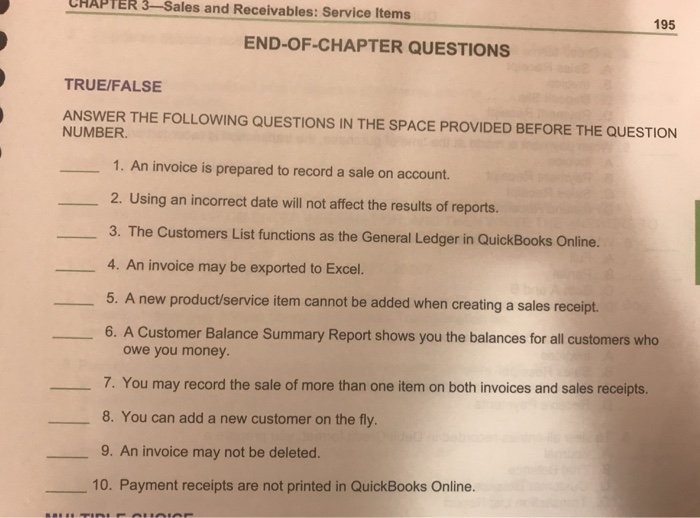 CHAPTER 3-Sales and Receivables: Service Items 195 END-OF-CHAPTER QUESTIONS TRUE/FALSE ANSWER THE FOLLOWING QUESTIONS IN THE SPACE PROVIDED BEFORE THE QUESTION NUMBER 1. An invoice is prepared to record a sale on account. 2. Using an incorrect date will not affect the results of reports. 3. The Customers List functions as the General Ledger in QuickBooks Online. 4. An invoice may be exported to Excel. 5. A new product/service item cannot be added when creating a sales receipt. 6. A Customer Balance Summary Report shows you the balances for all customers who owe you money 7. You may record the sale of more than one item on both invoices and sales receipts. 8. You can add a new customer on the fly. 9. An invoice may not be deleted. 10. Payment receipts are not printed in QuickBooks Online.