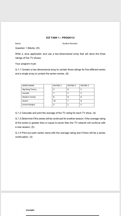 ICE TASK 1-PROG6112 Name Question 1 (Marks: 20) Write a Java application and use a two-dimensional array that wil store the three ratings of five TV shows Your program must Q.1.1 Contain a two-dimensional aray to contain three ratings for five diferent series and a single array to contain the series names (8) Student Number RIES NAM Big Bang Theory Modern Family Grand Devign Q.12 Calculate and print the average of the TV rating for each TV show (4) Q.1.3 Determine the series will be continued for another season. If the average rating of the series is greater than or equal to seven then the TV network will continue with a new season. (5) Q.1.4 Print out each series name with the average rating and if there will be a series continuation. (3) Example