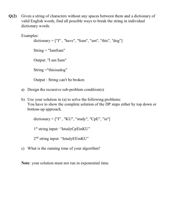 Given a string of characters without any spaces between them and a dictionary of valid English words, find all possible ways to break the string in individual dictionary words. 0(2) Examples: dictionary T, have, Sam, am, this, dog] String IamSam Output: I am Sam String thisisadog Output: String cant be broken a) Design the recursive sub-problem condition(s) Use your solution in (a) to solve the following problems: You have to show the complete solution of the DP steps either by top down or bottom-up approach. b) dictionary (I , KU, study, ???, in] 1s string input: IstudyCpEinkU 2nd string input: IstudyEEinKU c) What is the running time of your algorithm? Note: your solution must not run in exponential time.