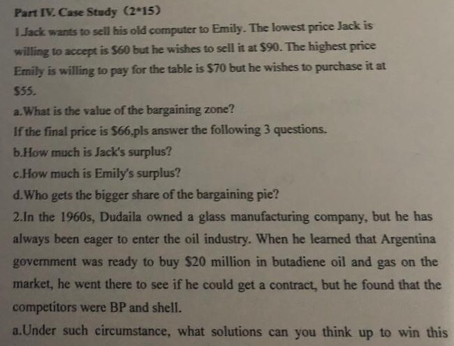Part IV Case Study (2-15) !Jack wants to sell his old computer to Emily. The lowest price Jack is willing to accept is $60 but he wishes to sell it at $90. The highest price Emily is willing to pay for the table is $70 but he wishes to purchase it at $55. a.What is the value of the bargaining zone? If the final price is $66.pls answer the following 3 questions. b.How much is Jacks surplus? c.How much is Emilys surplus? d.Who gets the bigger share of the bargaining pie? 2.In the 1960s, Dudaila owned a glass 

<div class=