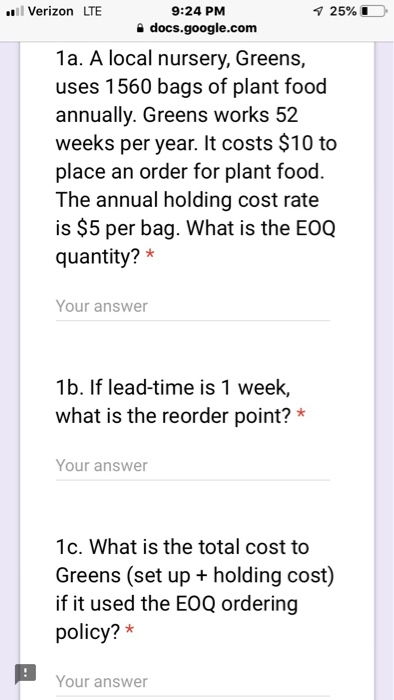 Verizon LTE 9:24 PM e docs.google.com 1a. A local nursery, Greens, uses 1560 bags of plant food annually. Greens works 52 weeks per year. It costs $10 to place an order for plant food. The annual holding cost rate is $5 per bag. What is the EOQ quantity? * Your answer 1b. If lead-time is 1 week, what is the reorder point?* Your answer 1c. What is the total cost to Greens (set up + holding cost) if it used the EOQ ordering policy?* Your answer