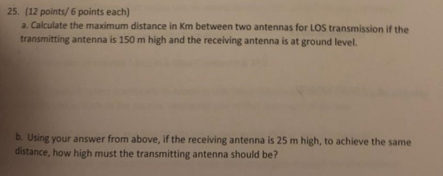 25. (12 points/ 6 points each) a. Calculate the maximum distance in Km between two antennas for LOS transmission if the trans