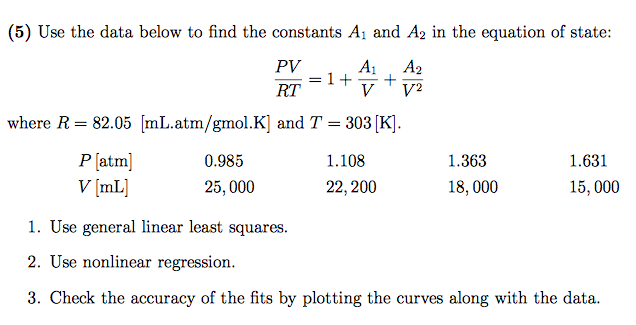 (5) Use the data below to find the constants Ai and A2 in the equation of state: PV A A2 where R-8205 mL.atm/gmol K] and T-303 K] Platm 0.985 V [mL 1.108 22,200 1.363 1.631 25,000 18,000 15,000 1. Use general linear least squares. 2. Use nonlinear regression. 3. Check the accuracy of the fits by plotting the curves along with the data.