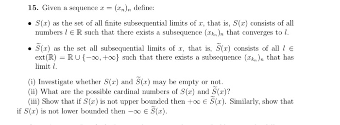 15. Given a sequence r = (r.), define: ·S(x) as the set of all finite subsequential limits of x, that is, S(x) consists of all numbers l E R such that there exists a subsequence (k n that converges to ·S(x) as the set all subsequential limits of x, that is, S(x) consists of all I E ext (R) RU-oo, +oo) such that there exists a subsequence (k)n that has imit 1 (i) Investigate whether S(x) and S(x) may be empty or not (ii) What are the possible cardinal numbers of S(x) and S(x)? iii) Show that if S(r) is not upper bounded then too E S(x).Similarly, show that if S(x) is not lower bounded then -E S()