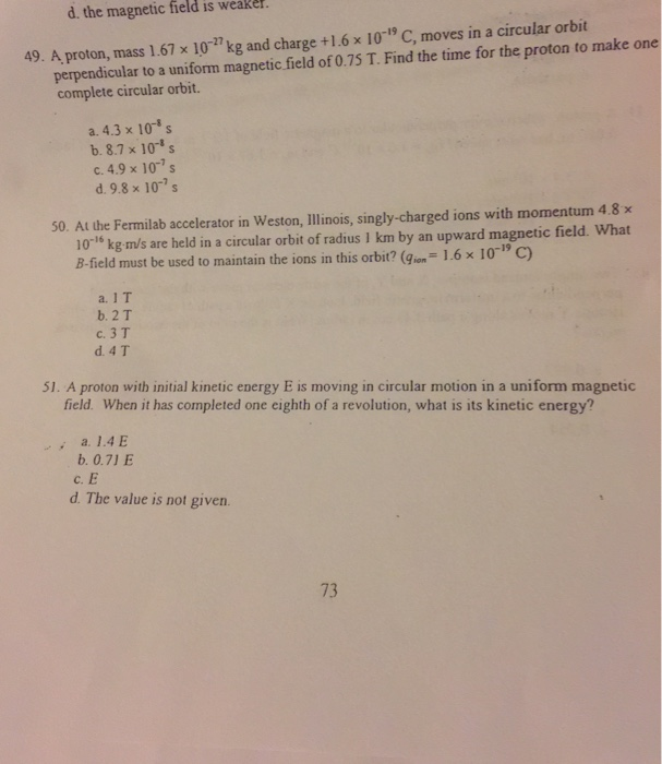 d. the magnetic field is weake 49. A proton, mass 1.67 x 10 kg and charge +1.6 x 10-1 C, moves in a circular orbit perpendicular to a uniform magnetic field of 0.75 T. Find the time for the proton to make one complete circular orbit. a. 4.3 x 10- b. 8.7 x 10 s c. 4.9 x 10-7s d. 9.8 x 10- 50. At the Fermilab accelerator in Weston, llinois, singly-charged ions with momentum 4.8x 10-1° kg m/s are held in a circular orbit of radius I km by an upward magnetic field. What B-field must be 

<div class=