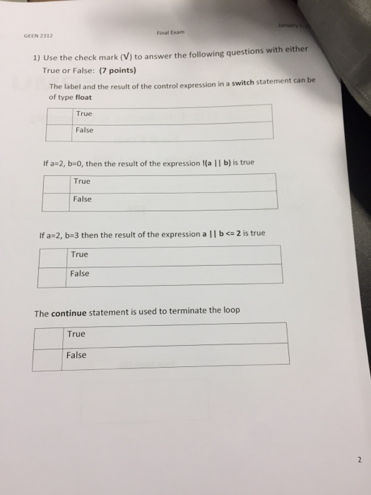 Final Exam GEEN 2312 1) Use the check mark (V) to answer the following questions with either True or False: (7 points) The label and the result of the control expression in a switch statement can be of type float True False If a-2, b-0, then the result of the expression !(a || b) is true True False Ifa-2, b-3 then the result of the expression a l l b <= 2 is true True False The continue statement is used to terminate the loop True False