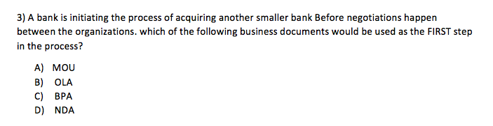 3) A bank is initiating the process of acquiring another smaller bank Before negotiations happen between the organizations. which of the following business documents would be used as the FIRST step in the process? A) MOU B) OLA C) BPA D) NDA