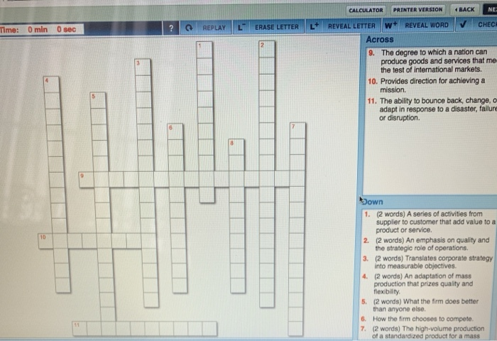 CALCULATOR PRINTER VERSION | イBACK ! 1 Arar REPLAVTE ERASE LETTER REVEAL LETTER W REVEALWORD . CHEC rime: 0 min 0 sec Across The degree to which a nation can produce goods and services that me the test of international markets. 9. 10. Provides direction for achieving a 11. The ability to bounce back, change, o adapt in response to a disaster, failure or disruption. (2 words) A series of activities from supplier to customer that add value to a product or service. 1. 2. (2 words) An emphasis on qulity and 3. (2 words) Translates corporate strategy 

<div class=