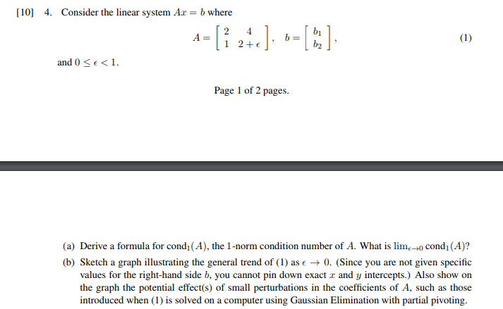 10) 4. Consider the linear system Ar-bwhere by 1 2 and 0 S<1 Page 1 of 2 pages. (a) Derive a formula for condı (A), the 1-norm condition number of A. What is lim- condi (A)? (b) Sketch a graph illustrating the general trend of (1) as0. (Since you are not given specific values for the right-hand side b, you cannot pin down exact r and y intercepts.) Also show on the graph the potential effect(s) of small perturbations in the coefficients of A, such as those introduced when (1) is solved on a computer using Gaussian Elimination with partial pivoting.