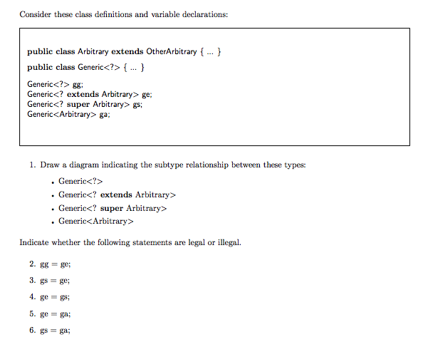 Consider these class definitions and variable declarations: public class Arbitrary extends OtherArbitrary ublic class Generic<?> [ Generic<?> gg Generic<? extends Arbitrary> ge Generic<? super Arbitrary> gs Generic<Arbitrary> ga; 1. Draw a diagram indicating the subtype relationship between these types: . Generic<?> . Generic<? extends Arbitrary> . Generic<? super Arbitrary> . Generic<Arbitrary> Indicate whether the following statements are legal or illegal. 4. ge= gs, 5. ge = ga;