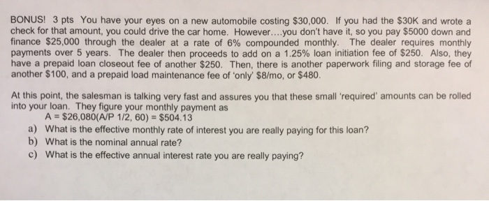 BONUS! 3 pts You have your eyes on a new automobile costing $30,000. If you had the $30K and wrote a check for that amount, you could drive the car home. However....you dont have it, so you pay $5000 down and finance $25,000 through the dealer at a rate of 6% compounded monthly. The dealer requires monthly payments over 5 years. The dealer then proceeds to add on a 1.25% loan initiation fee of $250. Also, they have a prepaid loan closeout fee of another $250. Then, there is another paperwork filing and storage fee of another $100, and a prepaid load maintenance fee of only $8/mo, or $480. At this point, the salesman is talking very fast and assures you that these small required amounts can be rolled into your loan. They figure your monthly payment as A = $26,080(A/P 112, 60) = $504.13 a) b) What is the effective monthly rate of interest you are really paying for this loan? What is the nominal annual rate? c) What is the effective annual interest rate you are really paying?