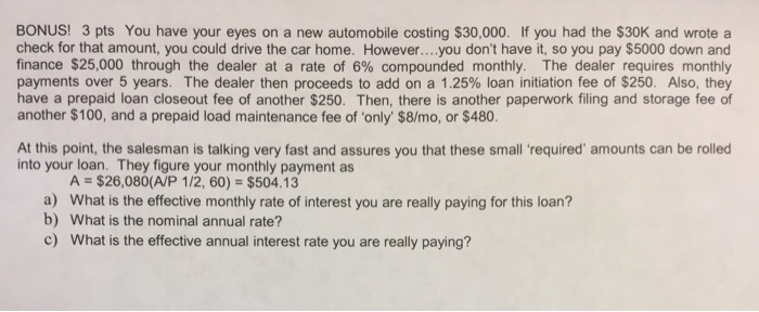 BONUS! 3 pts You have your eyes on a new automobile costing $30,000. If you had the $30K and wrote a check for that amount, you could drive the car home. However....you dont have it, so you pay $5000 down and finance $25,000 through the dealer at a rate of 6% compounded monthly. The dealer requires monthly payments over 5 years. The dealer then proceeds to add on a 1.25% loan initiation fee of $250. Also, they have a prepaid loan closeout fee of another $250. Then, there is another paperwork filing and storage fee of another $100, and a prepaid load maintenance fee of only $8/mo, or $480. At this point, the salesman is talking very fast and assures you that these small required amounts can be rolled into your loan. They figure your monthly payment as A = $26,080(A/P 112, 60) = $504.13 a) b) What is the effective monthly rate of interest you are really paying for this loan? What is the nominal annual rate? c) What is the effective annual interest rate you are really paying?