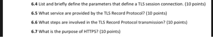6.4 List and briefly define the parameters that define a TLS session connection. (10 points) 6.5 What service are provided by the TLS Record Protocol? (10 points) 6.6 What steps are involved in the TLS Record Protocol transmission? (10 points) 6.7 What is the purpose of HTTPS? (10 points)