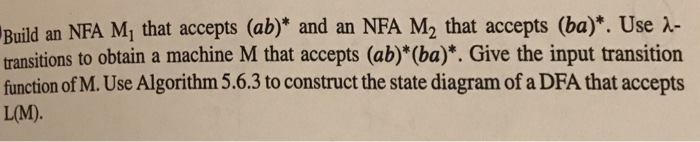 Build an NFA M, that accepts (ab)* and an NFA M2 that accepts (ba)*. Use A- transitions to obtain a machine M that accepts (ab)*(ba)*. Give the input transition function of M. Use Algorithm 5.6.3 to construct the state diagram of a DFA that accepts L(M)