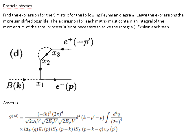 Particle physics Find the expression for the S matrix for the following Feynm an diagram. Leave the expressions the more sim plified possible. The expression for each matrix must contain an integral of the momentum of the total process (its not necessary to solve the integral). Explain each step. T2 Answer: S(3d) (2T)