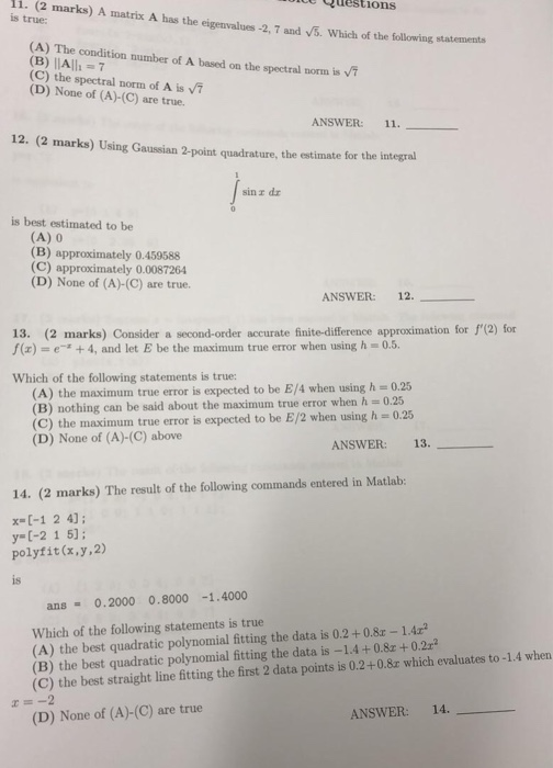 i. (2 guestions marks) A matrix A has the eigenvalues -2, 7 and 5. Which of the followi (A) The condition number of A based on the spectral norm is (C) the spectral norm of A is 7 is true: ng statements (D) None of (A)-(C) are true. ANSWER: 11. 12. (2 marks) Using Gaussian 2-point quadrature, the estimate for the integral sin r dr is best estimated to be (A) 0 (B) approximately 0.459588 (C) approximately 0.0087264 (D) None of (A)-(C) are true. ANSWER: 12. 13. (2 marks) Consider a second-order accurate finite-difference approximation for 1(2) for 

<div class=