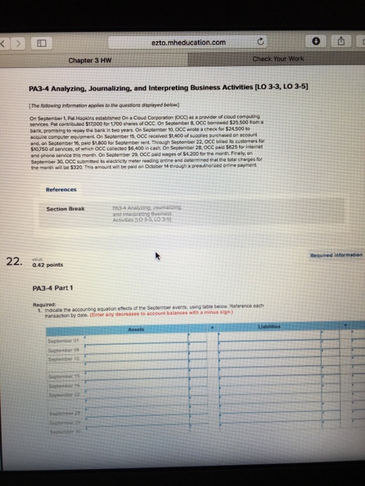 ezto.mheducation.com o 血 Chapter 3 HW Check Your Work PA3-4 Analyzing. Journalizing, and Interpreting Business Activities [LO 3-3, LO 3-5 The folowing informetion applies to the questions displeyed below On September1, Pat Hopkins established On a Cloud Corporation (0OCC) as a provider of cloud computing services Pat contributed $17,000 for 1700 shares of OCC On September & OCC bomowed $25,500 fom a bank, promising to sepay the bank ln two years. On September 10, Occ weote a check for $24,500 to acquise computer equipment. On September 15, OCC recelved $1400 of supplies purchased on account and, on September 36, paid $1800 for September rent. Theough September 22. $10750 off services, of which OCC colected $6,400 in cash. On September 2B OCC paid S625 for Intermet and phone service this month On September 29, OCC pald wages of $4,200 for the moner. Finaly, on September 30, OCC submitted its eecticty meter reading online and determined that the total charges for the month wll be $320. This amount will be paid o October 14 through a preauthoraed onine payment Occ billed its customers for PA3-4 Analyzing, Jourmalizing and Interprecing Business Activit espo ALO 351 Section Break 22. 042 points PA3-4 Part 1 Required: 1. Indicate the accounting equason efflects of the September events, using table below. Reterence each transaction by date.(Enter any decreases to account balances with a minus sign)