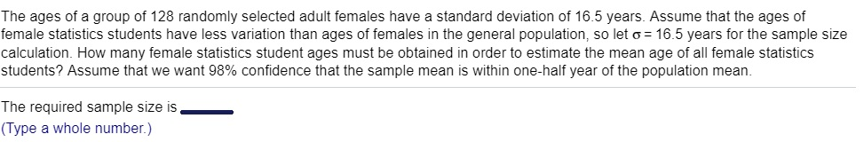 The ages of a group of 128 randomly selected adult females have a standard deviation of 16.5 years. Assume that the ages of female statistics students have less variation than ages of females in the general population, so let σ= 16.5 years for the sample size calculation. How many female statistics student ages must be obtained in order to estimate the mean age of all female statistics students? Assume that we want 98% confidence that the sample mean is within one-half year of the population mean. The required sample size is (Type a whole number.)