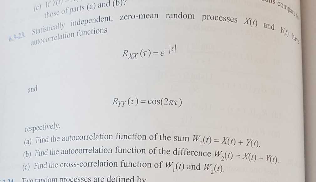 ltS c ir (b compare Statistically independent, zero-t autocorrelation functions those of parts (a) and ero-mean random processes X , z and Yt ha and respectively (a) Find the autocorrelation function of the sum W (t) =X (b) Find the autocorrelation function of the difference () (o) Find the cross-correlation function of W ( and W( ()-10), Yo y(t). ). 2 24 Two random oroce sses are defined hy