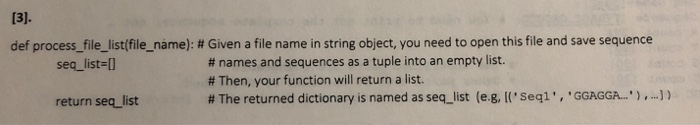def process-file-list(file name) : # Given a file name in string object, you need to open this file and save sequence # names and sequences as a tuple into an empty list. # Then, your function will return a list. # The returned dictionary is named as seq-list (eg, [(seq1 , GGAGGA. ) ,-)) seq_list-l return seq list