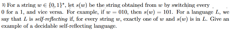 0 for a 1, and vice versa. For example, if w 010, then s(w)-101. For a language L, we say that L is self-reflecting if, for every string w, exactly one of w and s(w) is in L. Give an example of a decidable self-reflecting language.