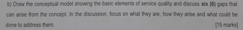 b) Draw the conceptual model showing the basic elements of service quality and discuss six (6) gaps that can arise from the concept. In the discussion, focus on what they are, how they arise and what could be done to address them. (15 marks]