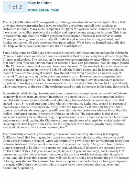 eBay in China 1 of 2 DISCUSSION CASE The Peoples Republic of China opened up to foreign investments in the late 1970s. Since that time, numerous companies have tried to establish operations and sell their products to customers in China. Many more companies will try in the years to come-China is expected to have some 190 million people in the middle- and upper-income categories by 2020. This is an increase from only about 17 million people in these income brackets as recently as in 201o. Chinas purchasing power for virtually all products and services has strong potential, and 

<div class=