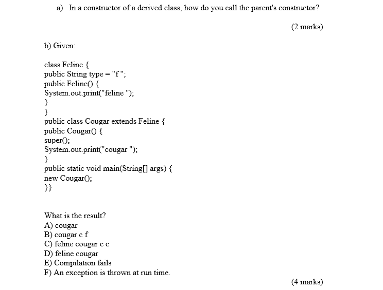 a) In a constructor of a derived class, how do you call the parents constructor? (2 marks) b) Given: class Feline { public String type -f: public Feline)  System.out.print feline ) public class Cougar extends Feline { public Cougar0 superO System.out.print(cougar) public static void main(String[] args) new Cougar0 3) What is the result? A) cougar B) cougar cf C) feline cougar c c D) feline cougar E) Compilation fails F) An exception is thrown at run time (4 marks)