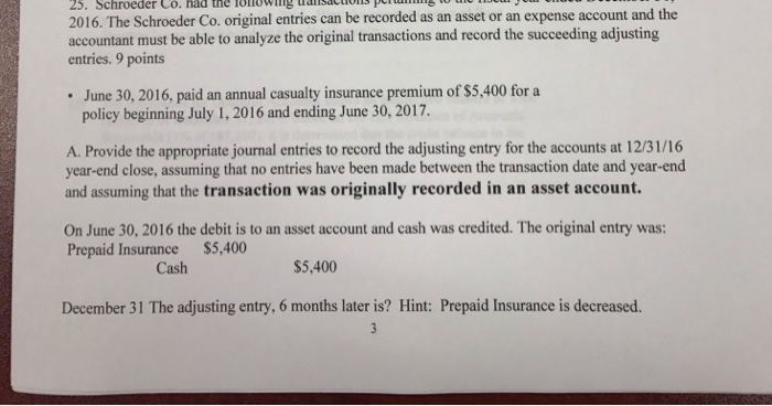 25. Schroeder Co. had the lonowmg taiisactio 2016. The Schroeder Co. original entries can be recorded as an asset or an expense account and the accountant must be able to analyze the original transactions and record the succeeding adjusting entries. 9 points June 30, 2016, paid an annual casualty insurance premium of $5,400 for a policy beginning July 1, 2016 and ending June 30, 2017 A. Provide the appropriate journal entries to record the adjusting entry for the accounts at 12/31/16 year-end close, assuming that no entries have been made between the transaction date and year-end and assuming that the transaction was originally recorded in an asset account. On June 30, 2016 the debit is to an asset account and cash was credited. The original entry was: Prepaid Insurance $5,400 Cash $5,400 December 31 The adjusting entry, 6 months later is? Hint: Prepaid Insurance is decreased.