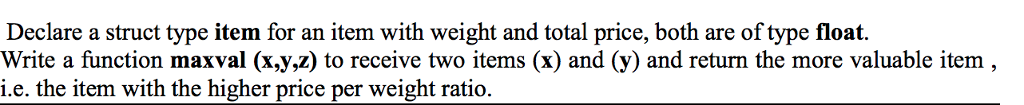 Declare a struct type item for an item with weight and total price, both are of type float. Write a function maxval (x,y,z) to receive two items (x) and (y) and return the more valuable item i.e. the item with the higher price per weight ratio