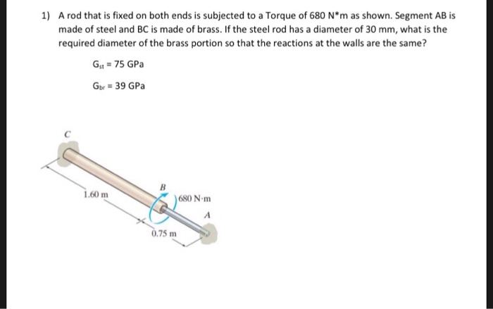 1) A rod that is fixed on both ends is subjected to a Torque of 680 N*m as shown. Segment AB is made of steel and BC is made of brass. If the steel rod has a diameter of 30 mm, what is the required diameter of the brass portion so that the reactions at the walls are the same? Gst 75 GPa Gbr 39 GPa 1.60 m 680 N-m 0.75 m