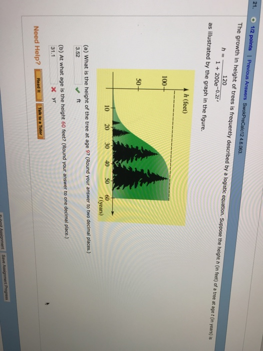 21. 1/2 pointsl SwokPreCalc12 4.6.063. The growth in height of trees is frequently described by a logistic equation. Suppose the height h (in feet) of a tree at age t (in years) is 120 1 +200e-0.2t as illustrated by the graph in the figure. h (feet) 100 50 10 20 3040 50 60 (years) (a) What is the height of the tree at age 92 (Round your answer to two decimal places.) 3.52 ft (b) At what age is the height 60 feet? (Round your answer to one decimal place.) 31.1 Need Help?Tetto er